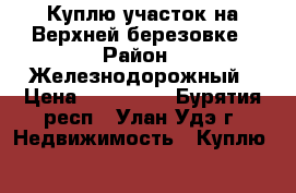 Куплю участок на Верхней березовке › Район ­ Железнодорожный › Цена ­ 500 000 - Бурятия респ., Улан-Удэ г. Недвижимость » Куплю   